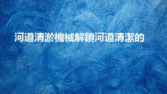 河道清淤機械解鎖河道清潔的新科技，革新你的河流管理方式！